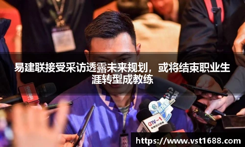 易建联接受采访透露未来规划，或将结束职业生涯转型成教练