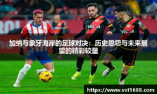 加纳与象牙海岸的足球对决：历史恩怨与未来展望的精彩较量